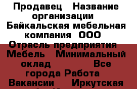 Продавец › Название организации ­ Байкальская мебельная компания, ООО › Отрасль предприятия ­ Мебель › Минимальный оклад ­ 15 000 - Все города Работа » Вакансии   . Иркутская обл.,Иркутск г.